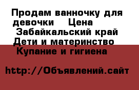 Продам ванночку для девочки  › Цена ­ 700 - Забайкальский край Дети и материнство » Купание и гигиена   